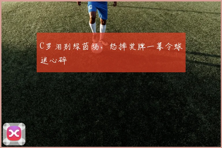 C罗泪别绿茵场，怒摔奖牌一幕令球迷心碎